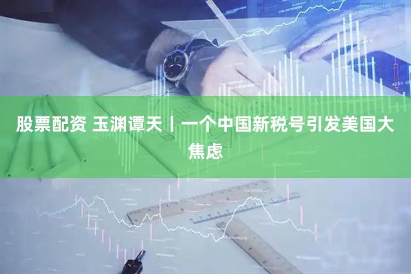 股票配资 玉渊谭天丨一个中国新税号引发美国大焦虑