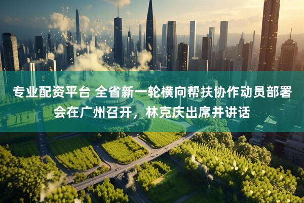 专业配资平台 全省新一轮横向帮扶协作动员部署会在广州召开，林克庆出席并讲话